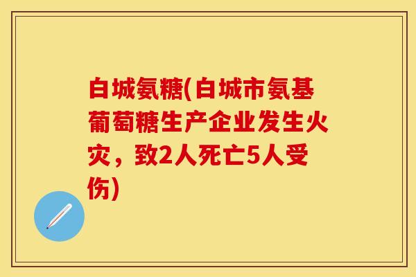 白城氨糖(白城市氨基葡萄糖生产企业发生火灾，致2人死亡5人受伤)