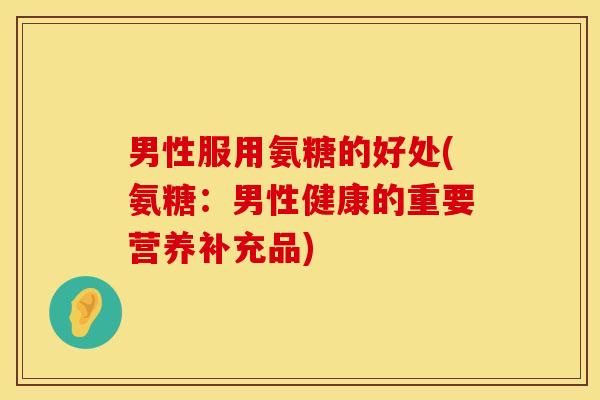 男性服用氨糖的好处(氨糖：男性健康的重要营养补充品)