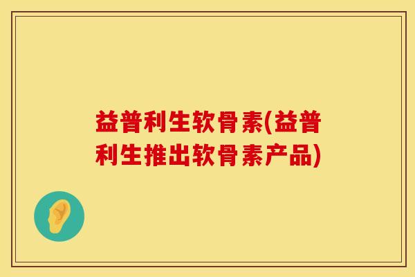 益普利生软骨素(益普利生推出软骨素产品)