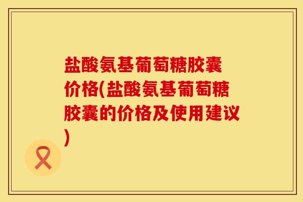 盐酸氨基葡萄糖胶囊 价格(盐酸氨基葡萄糖胶囊的价格及使用建议)