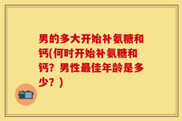 男的多大开始补氨糖和钙(何时开始补氨糖和钙？男性最佳年龄是多少？)