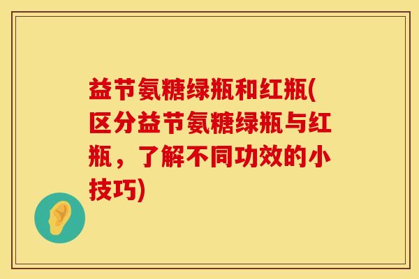 益节氨糖绿瓶和红瓶(区分益节氨糖绿瓶与红瓶，了解不同功效的小技巧)