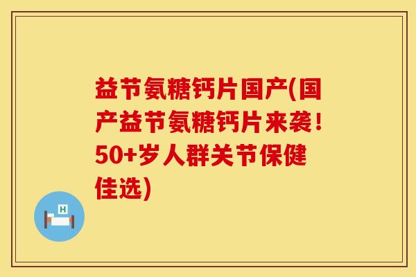 益节氨糖钙片国产(国产益节氨糖钙片来袭！50+岁人群关节保健佳选)