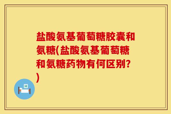 盐酸氨基葡萄糖胶囊和氨糖(盐酸氨基葡萄糖和氨糖药物有何区别？)