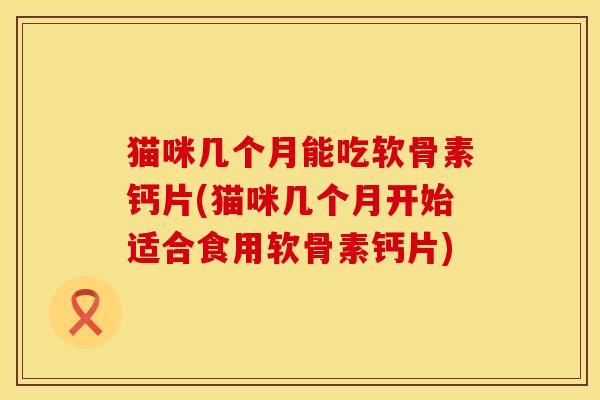 猫咪几个月能吃软骨素钙片(猫咪几个月开始适合食用软骨素钙片)