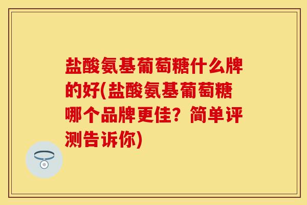 盐酸氨基葡萄糖什么牌的好(盐酸氨基葡萄糖哪个品牌更佳？简单评测告诉你)