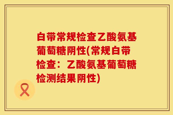 白带常规检查乙酸氨基葡萄糖阴性(常规白带检查：乙酸氨基葡萄糖检测结果阴性)