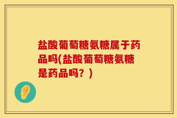 盐酸葡萄糖氨糖属于药品吗(盐酸葡萄糖氨糖是药品吗？)