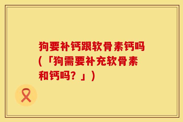 狗要补钙跟软骨素钙吗(「狗需要补充软骨素和钙吗？」)