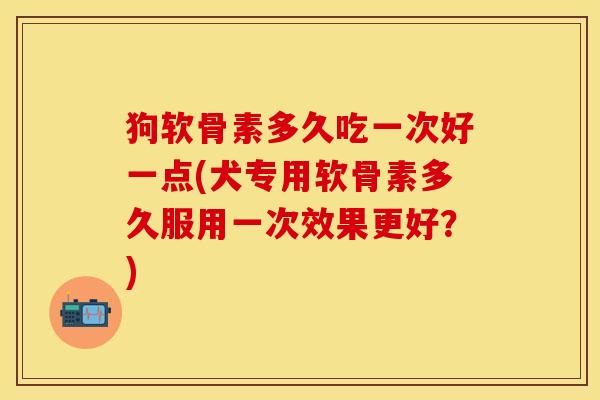 狗软骨素多久吃一次好一点(犬专用软骨素多久服用一次效果更好？)