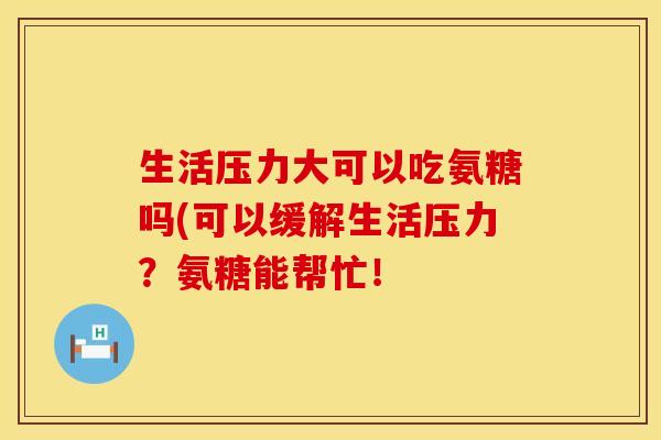 生活压力大可以吃氨糖吗(可以缓解生活压力？氨糖能帮忙！