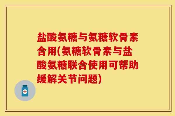 盐酸氨糖与氨糖软骨素合用(氨糖软骨素与盐酸氨糖联合使用可帮助缓解关节问题)