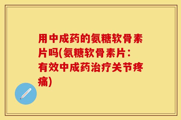 用中成药的氨糖软骨素片吗(氨糖软骨素片：有效中成药治疗关节疼痛)