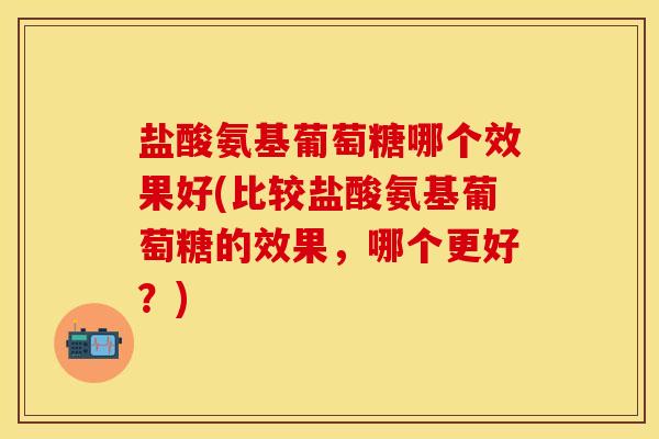 盐酸氨基葡萄糖哪个效果好(比较盐酸氨基葡萄糖的效果，哪个更好？)