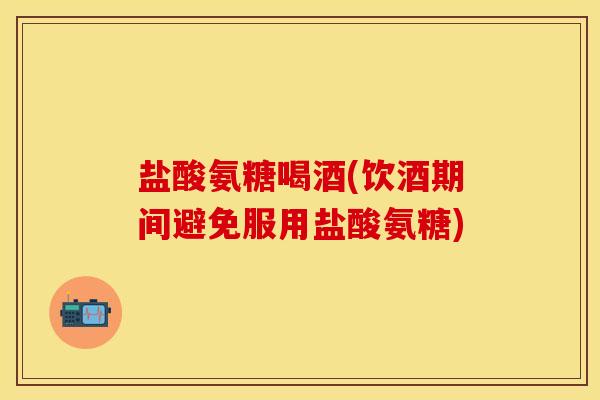 盐酸氨糖喝酒(饮酒期间避免服用盐酸氨糖)