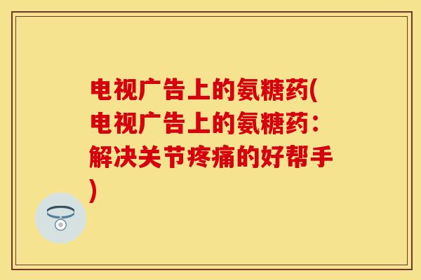 电视广告上的氨糖药(电视广告上的氨糖药：解决关节疼痛的好帮手)