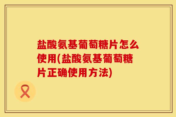盐酸氨基葡萄糖片怎么使用(盐酸氨基葡萄糖片正确使用方法) 盐酸氨基葡萄糖片怎么使用(盐酸氨基葡萄糖片正确使用方法)