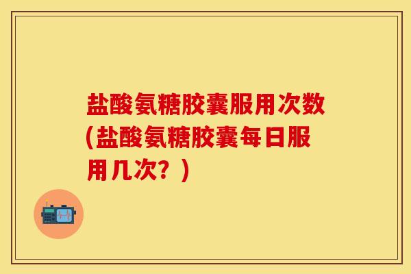 盐酸氨糖胶囊服用次数(盐酸氨糖胶囊每日服用几次？)