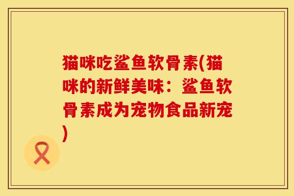 猫咪吃鲨鱼软骨素(猫咪的新鲜美味：鲨鱼软骨素成为宠物食品新宠)