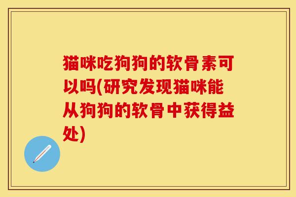 猫咪吃狗狗的软骨素可以吗(研究发现猫咪能从狗狗的软骨中获得益处)