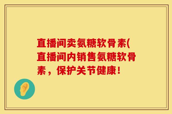 直播间卖氨糖软骨素(直播间内销售氨糖软骨素，保护关节健康！