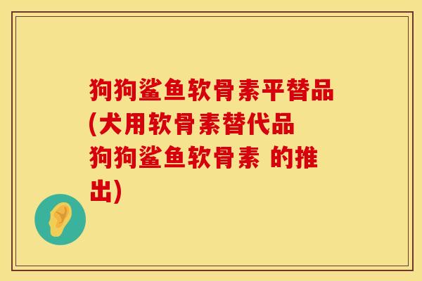 狗狗鲨鱼软骨素平替品(犬用软骨素替代品 狗狗鲨鱼软骨素 的推出)