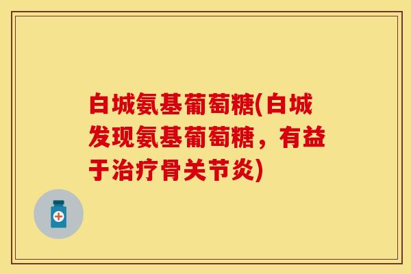 白城氨基葡萄糖(白城发现氨基葡萄糖，有益于治疗骨关节炎)