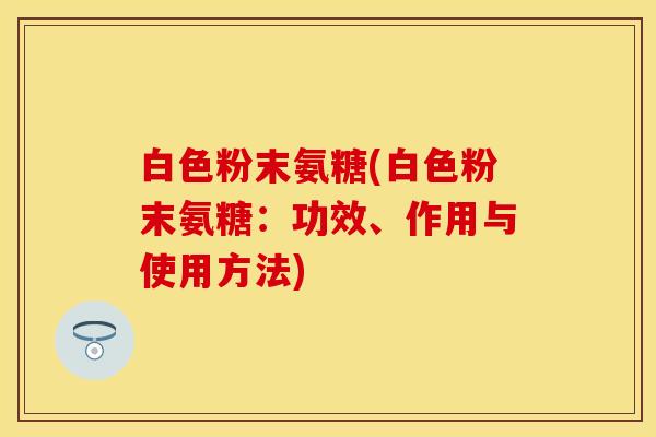 白色粉末氨糖(白色粉末氨糖：功效、作用与使用方法)