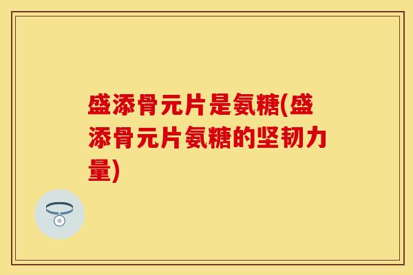 盛添骨元片是氨糖(盛添骨元片氨糖的坚韧力量)