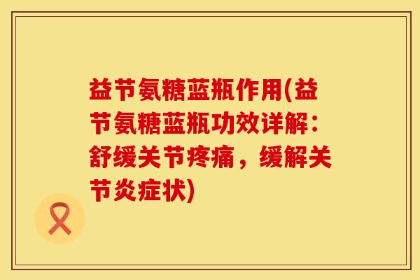 益节氨糖蓝瓶作用(益节氨糖蓝瓶功效详解：舒缓关节疼痛，缓解关节炎症状)