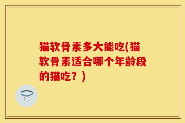 猫软骨素多大能吃(猫软骨素适合哪个年龄段的猫吃?)