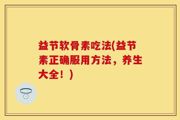 益节软骨素吃法(益节素正确服用方法，养生大全！)