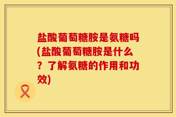 盐酸葡萄糖胺是氨糖吗(盐酸葡萄糖胺是什么？了解氨糖的作用和功效)