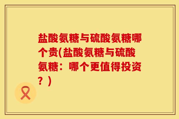 盐酸氨糖与硫酸氨糖哪个贵(盐酸氨糖与硫酸氨糖：哪个更值得投资？)