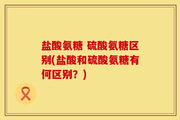 盐酸氨糖 硫酸氨糖区别(盐酸和硫酸氨糖有何区别?) 盐酸氨糖 硫酸氨糖区别(盐酸和硫酸氨糖有何区别?)