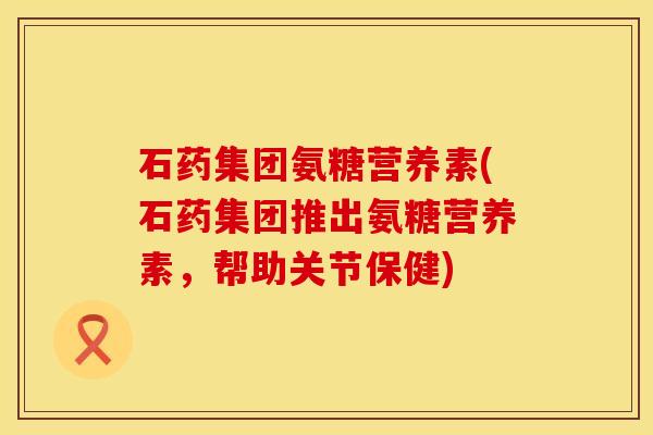石药集团氨糖营养素(石药集团推出氨糖营养素，帮助关节保健)
