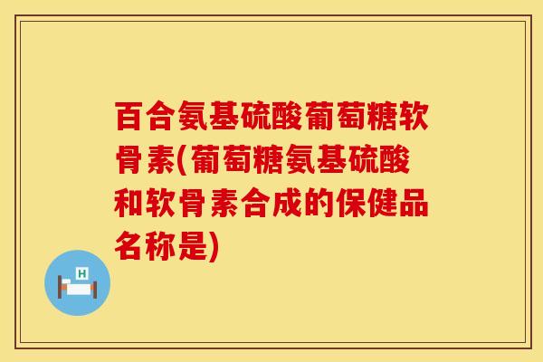 百合氨基硫酸葡萄糖软骨素(葡萄糖氨基硫酸和软骨素合成的保健品名称是)