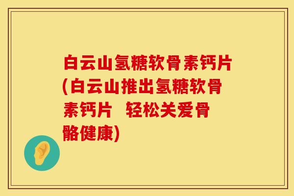 白云山氢糖软骨素钙片(白云山推出氢糖软骨素钙片  轻松关爱骨骼健康)