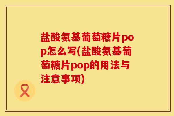 盐酸氨基葡萄糖片pop怎么写(盐酸氨基葡萄糖片pop的用法与注意事项)