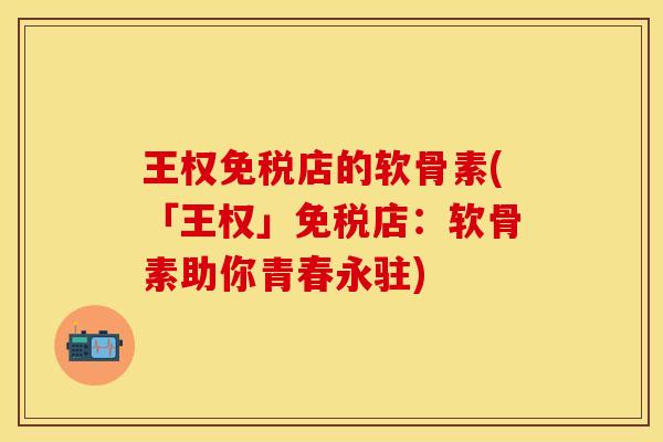 王权免税店的软骨素(「王权」免税店：软骨素助你青春永驻)