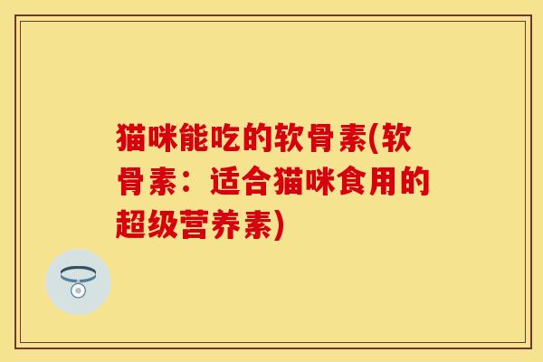 猫咪能吃的软骨素(软骨素：适合猫咪食用的超级营养素)