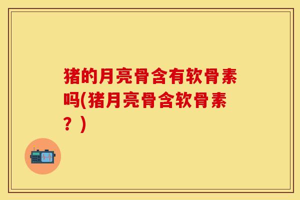 猪的月亮骨含有软骨素吗(猪月亮骨含软骨素？)