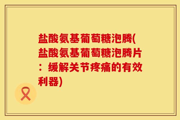 盐酸氨基葡萄糖泡腾(盐酸氨基葡萄糖泡腾片：缓解关节疼痛的有效利器)