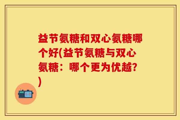 益节氨糖和双心氨糖哪个好(益节氨糖与双心氨糖：哪个更为优越？)