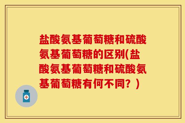盐酸氨基葡萄糖和硫酸氨基葡萄糖的区别(盐酸氨基葡萄糖和硫酸氨基葡萄糖有何不同？)