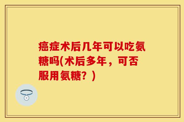 癌症术后几年可以吃氨糖吗(术后多年，可否服用氨糖？)