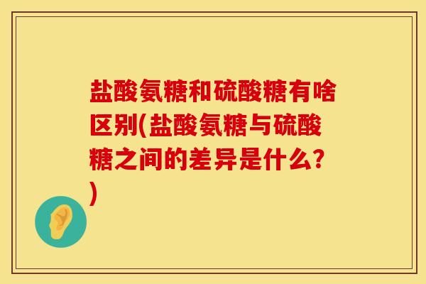 盐酸氨糖和硫酸糖有啥区别(盐酸氨糖与硫酸糖之间的差异是什么？)