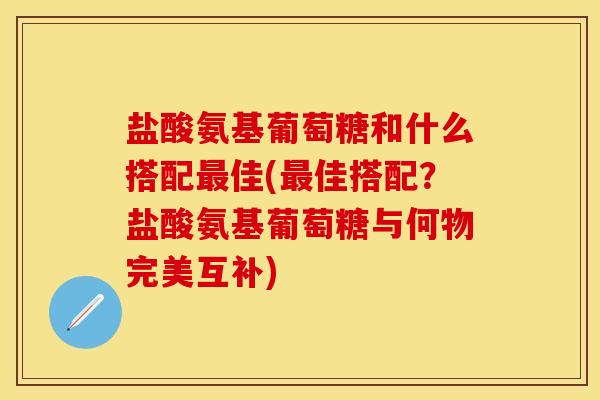 盐酸氨基葡萄糖和什么搭配最佳(最佳搭配？盐酸氨基葡萄糖与何物完美互补)