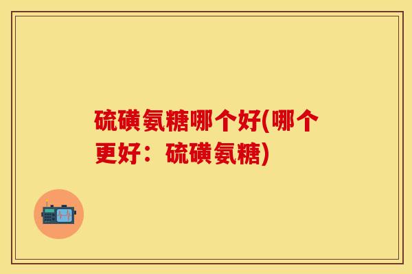 硫磺氨糖哪个好(哪个更好:硫磺氨糖)