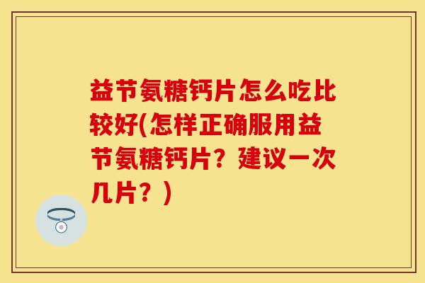 益节氨糖钙片怎么吃比较好(怎样正确服用益节氨糖钙片？建议一次几片？)